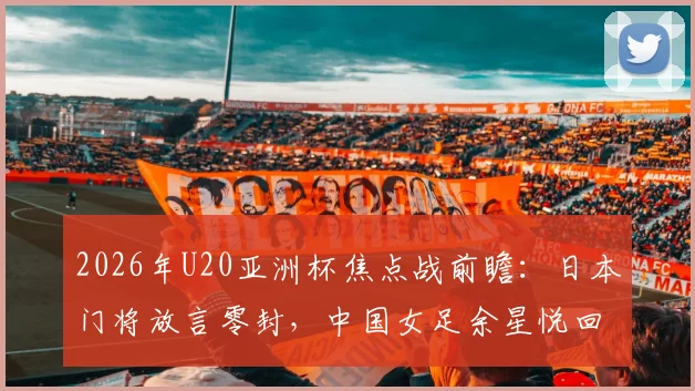 2026年U20亚洲杯焦点战前瞻：日本门将放言零封，中国女足余星悦回应“我们每场都在进步”