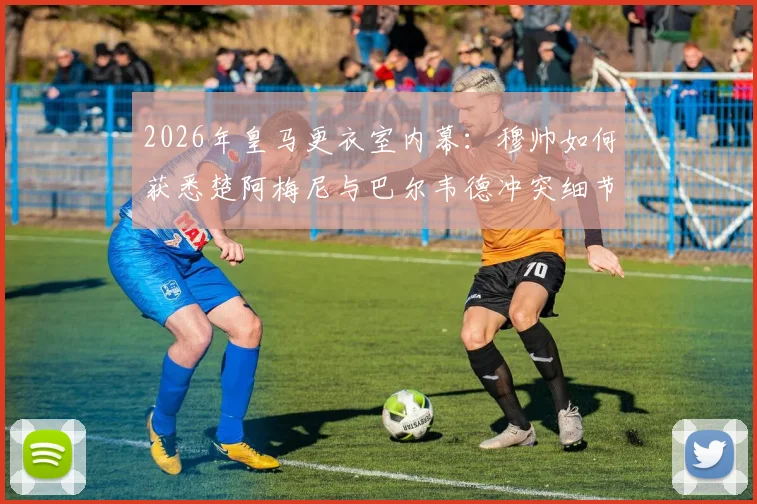 2026年皇马更衣室内幕:穆帅如何获悉楚阿梅尼与巴尔韦德冲突细节?矛盾起因深度梳理
