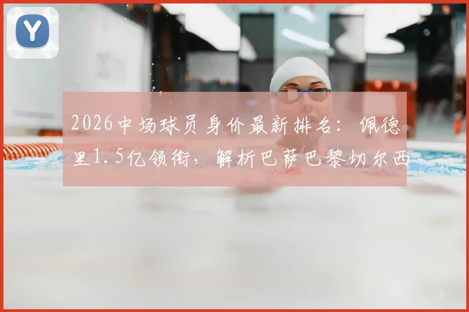 2026中场球员身价最新排名：佩德里1.5亿领衔，解析巴萨巴黎切尔西主力中场价值与评估逻辑
