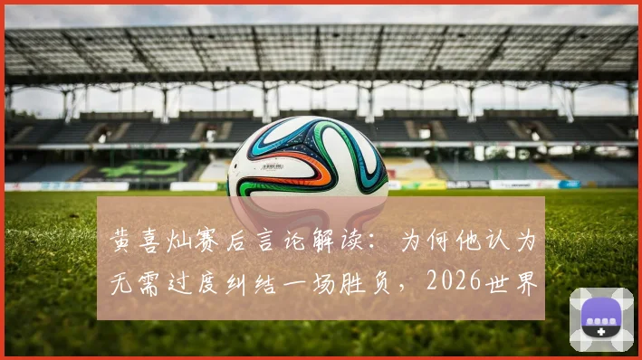 黄喜灿赛后言论解读：为何他认为无需过度纠结一场胜负，2026世界杯征程仍在继续