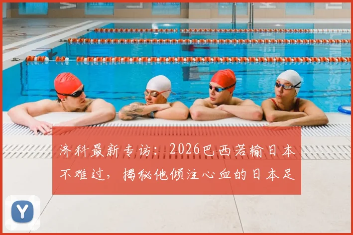 济科最新专访:2026巴西若输日本不难过,揭秘他倾注心血的日本足球崛起之路