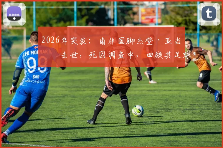 2026年突发:南非国脚杰登·亚当斯去世,死因调查中,回顾其足球生涯与最新消息汇总