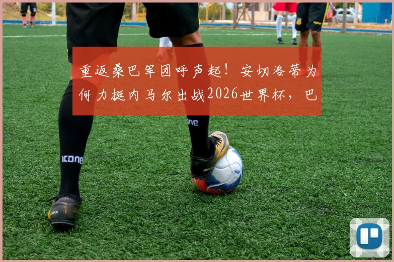 重返桑巴军团呼声起！安切洛蒂为何力挺内马尔出战2026世界杯，巴西队名单悬念解析