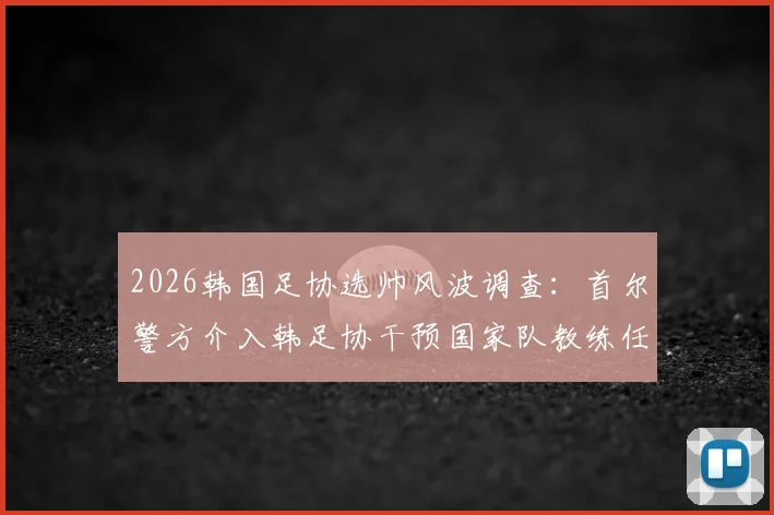 2026韩国足协选帅风波调查：首尔警方介入韩足协干预国家队教练任命最新进展