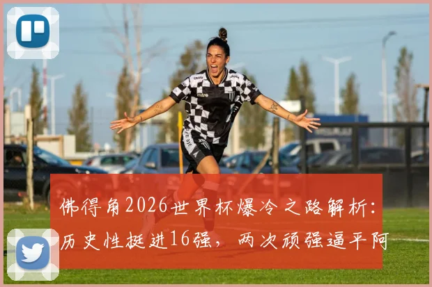 佛得角2026世界杯爆冷之路解析：历史性挺进16强，两次顽强逼平阿根廷的战术密码