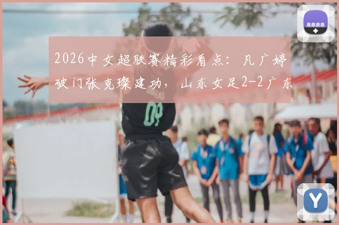 2026中女超联赛精彩看点:凡广婷破门张克璨建功,山东女足2-2广东女足全场比赛回顾