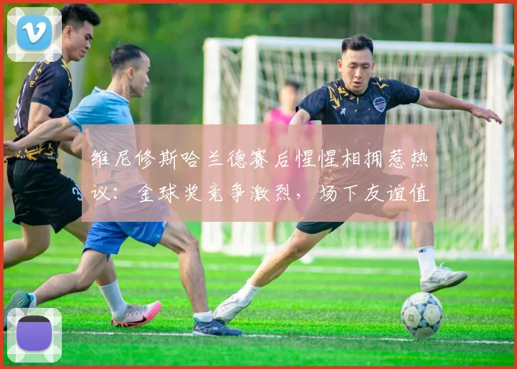 维尼修斯哈兰德赛后惺惺相拥惹热议：金球奖竞争激烈，场下友谊值得关注，2026年巴西输挪威细节回顾
