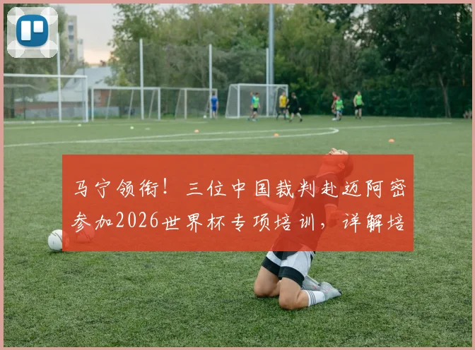 马宁领衔！三位中国裁判赴迈阿密参加2026世界杯专项培训，详解培训流程与执法前景