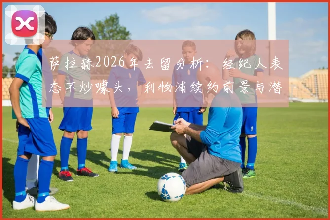萨拉赫2026年去留分析：经纪人表态不炒噱头，利物浦续约前景与潜在下家解读
