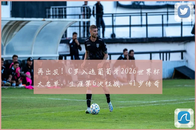 再出发！C罗入选葡萄牙2026世界杯大名单，生涯第6次征战，41岁传奇能否再创奇迹？