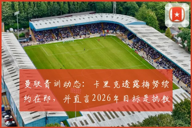 曼联青训动态：卡里克透露梅努续约在即，并直言2026年目标是执教红魔，这对球队中场未来有何影响？